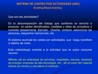 SISTEMA DE COSTEO POR ACTIVIDADES (ABC)
                     (Costing Based Activity).


Que son las actividades?

Es la descomposición del trabajo que conforma un servicio o
producto en partes identificables, medibles y útiles de considerar y
controlar aisladamente, Ejemplo: Diseñar, comprar, seleccionar las
personas, despachar mercancías, etc.

El sistema acumula los costos por actividades, que luego transfiere
a objetos de costo.

Esta metodología controla a la actividad que es quien consume
recurso.

Método útil en empresas de servicios: hospitales, bancos, empresa
de energía, empresa de alta tecnología, etc,. allí el costo del material
directo es mínimo y prevalece el indirecto.
 