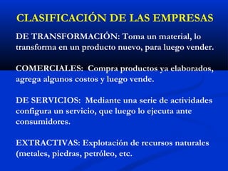 CLASIFICACIÓN DE LAS EMPRESAS
DE TRANSFORMACIÓN: Toma un material, lo
transforma en un producto nuevo, para luego vender.

COMERCIALES: Compra productos ya elaborados,
agrega algunos costos y luego vende.

DE SERVICIOS: Mediante una serie de actividades
configura un servicio, que luego lo ejecuta ante
consumidores.

EXTRACTIVAS: Explotación de recursos naturales
(metales, piedras, petróleo, etc.
 