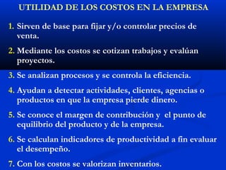 UTILIDAD DE LOS COSTOS EN LA EMPRESA

1. Sirven de base para fijar y/o controlar precios de
   venta.
2. Mediante los costos se cotizan trabajos y evalúan
   proyectos.
3. Se analizan procesos y se controla la eficiencia.
4. Ayudan a detectar actividades, clientes, agencias o
   productos en que la empresa pierde dinero.
5. Se conoce el margen de contribución y el punto de
   equilibrio del producto y de la empresa.
6. Se calculan indicadores de productividad a fin evaluar
   el desempeño.
7. Con los costos se valorizan inventarios.
 