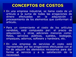 CONCEPTOS DE COSTOS
 En una empresa industrial, se llama costo de un
  artículo a la suma de todas las erogaciones de
  dinero    efectuadas   en   la   adquisición  y
  procesamiento de los elementos que conforman el
  articulo.

 Para un comerciante el costo de los artículos
  vendidos, está compuesto por: el precio de
  adquisición, y otras adiciones menores como:
  fletes, servicios públicos, sueldos, bodegaje,
  empaques, adornos, software y hardware, etc.

 En una empresa de servicios el costo está
  representado por los erogaciones efectuadas con el
  fin de adquirir los elementos necesarios para dar
  forma al servicio y a la satisfacción de la
  necesidad.
 