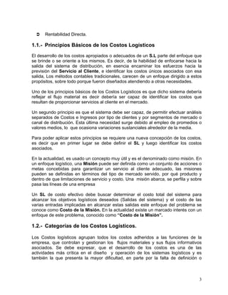 Rentabilidad Directa.

1.1.- Principios Básicos de los Costos Logísticos
El desarrollo de los costos apropiados o adecuados de un S.L parte del enfoque que
se brinde o se oriente a los mismos. Es decir, de la habilidad de enfocarse hacia la
salida del sistema de distribución, en esencia encaminar los esfuerzos hacia la
previsión del Servicio al Cliente, e identificar los costos únicos asociados con esa
salida, Los métodos contables tradicionales, carecen de un enfoque dirigido a estos
propósitos, sobre todo porque fueron diseñados atendiendo a otras necesidades.
Uno de los principios básicos de los Costos Logísticos es que dicho sistema debería
reflejar el flujo material es decir debería ser capaz de identificar los costos que
resultan de proporcionar servicios al cliente en el mercado.
Un segundo principio es que el sistema debe ser capaz, de permitir efectuar análisis
separados de Costos e Ingresos por tipo de clientes y por segmentos de mercado o
canal de distribución. Esta última necesidad surge debido al empleo de promedios o
valores medios, lo que ocasiona variaciones sustanciales alrededor de la media.
Para poder aplicar estos principios se requiere una nueva concepción de los costos,
es decir que en primer lugar se debe definir el SL y luego identificar los costos
asociados.
En la actualidad, es usado un concepto muy útil y es el denominado como misión. En
un enfoque logístico, una Misión puede ser definida como un conjunto de acciones o
metas concebidas para garantizar un servicio al cliente adecuado, las misiones
pueden se definidas en términos del tipo de mercado servido, por qué producto y
dentro de que limitaciones de servicio y costo. Una misión abarca, se perfila y sobre
pasa las líneas de una empresa
Un SL de costo efectivo debe buscar determinar el costo total del sistema para
alcanzar los objetivos logísticos deseados (Salidas del sistema) y el costo de las
varias entradas implicadas en alcanzar estas salidas este enfoque del problema se
conoce como Costo de la Misión. En la actualidad existe un marcado interés con un
enfoque de este problema, conocido como “Costo de la Misión”.

1.2.- Categorías de los Costos Logísticos.
Los Costos logísticos agrupan todos los costos adheridos a las funciones de la
empresa, que controlan y gestionan los flujos materiales y sus flujos informativos
asociados. Se debe expresar, que el desarrollo de los costos es una de las
actividades más crítica en el diseño y operación de los sistemas logísticos y es
también la que presenta la mayor dificultad, en parte por la falta de definición o

3

 