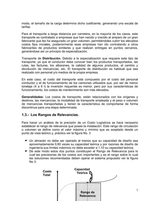 modo, el tamaño de la carga determina dicho coeficiente, generando una escala de
tarifas.
Para el transporte a larga distancia por carretera, en la mayoría de los casos, este
transporte es contratado a empresas que han nacido y crecido al amparo de un gran
fabricante que les ha asegurado un gran volumen, permitiéndoles cubrir los elevados
costos fijos iniciales, posteriormente esas empresas han ido contratando a otros
fabricantes de productos similares y que realizan entregas en puntos cercanos,
generándose así un principio de especialización.
Transporte de Distribución. Debido a la especialización que requiere este tipo de
transporte, ya que el conductor debe conocer bien los productos transportados, las
rutas, las facturas, los albaranes, la calidad de algunos productos, el cambio y
devolución de mercancías, etc. El transporte de distribución es habitual que sea
realizado con personal y/o medios de la propia empresa.
En este caso, el costo del transporte está compuesto por el costo del personal
conductor y el de funcionamiento de los camiones utilizados que, por ser de menor
tonelaje (4 a 6 t) la inversión requerida es menor, pero por sus características de
funcionamiento, los costos de mantenimiento son más elevados.
Generalidades: Los costos de transporte, están relacionados con los orígenes y
destinos, las mercancías, la modalidad de transporte empleada y el peso o volumen
de mercancías transportadas y tienen la característica de comportarse de forma
discontinua para una etapa determinada.

1.3.- Los Rangos de Relevancias.
Para hacer un análisis de la precisión de un Costo Logísticos se hace necesario
establecer el rango de relevancia que posee la instalación. Este rango de circulación
o volumen se define como el valor máximo y mínimo que es aceptado desde un
punto de vista teórico y. práctico ver la figura No. 3
Un almacén no debe ser operado al menos que su capacidad de diseño sea
aproximadamente 0,80 veces su capacidad teórica y por razones de diseño de
ingeniería sus límites máximos no debe exceder a 1,10 su capacidad teórica.
De este modo estos dos puntos constituyen el Rango de Relevancia para lo
cual las precisiones de los costos son importantes y es el rango sobre lo cual
las soluciones recomendadas deben operar el sistema propuesto ver la figura
No 3.
Costo
Total

Capacidad
Teórica

Rango de
Relevancia

7

 