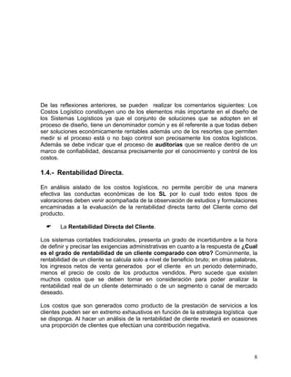 De las reflexiones anteriores, se pueden realizar los comentarios siguientes: Los
Costos Logístico constituyen uno de los elementos más importante en el diseño de
los Sistemas Logísticos ya que el conjunto de soluciones que se adopten en el
proceso de diseño, tiene un denominador común y es él referente a que todas deben
ser soluciones económicamente rentables además uno de los resortes que permiten
medir si el proceso está o no bajo control son precisamente los costos logísticos.
Además se debe indicar que el proceso de auditorías que se realice dentro de un
marco de confiabilidad, descansa precisamente por el conocimiento y control de los
costos.

1.4.- Rentabilidad Directa.
En análisis aislado de los costos logísticos, no permite percibir de una manera
efectiva las conductas económicas de los SL por lo cual todo estos tipos de
valoraciones deben venir acompañada de la observación de estudios y formulaciones
encaminadas a la evaluación de la rentabilidad directa tanto del Cliente como del
producto.
La Rentabilidad Directa del Cliente.
Los sistemas contables tradicionales, presenta un grado de incertidumbre a la hora
de definir y precisar las exigencias administrativas en cuanto a la respuesta de ¿Cual
es el grado de rentabilidad de un cliente comparado con otro? Comúnmente, la
rentabilidad de un cliente se calcula solo a nivel de beneficio bruto; en otras palabras,
los ingresos netos de venta generados por el cliente en un periodo determinado,
menos el precio de costo de los productos vendidos. Pero sucede que existen
muchos costos que se deben tomar en consideración para poder analizar la
rentabilidad real de un cliente determinado o de un segmento o canal de mercado
deseado.
Los costos que son generados como producto de la prestación de servicios a los
clientes pueden ser en extremo exhaustivos en función de la estrategia logística que
se disponga. Al hacer un análisis de la rentabilidad de cliente revelará en ocasiones
una proporción de clientes que efectúan una contribución negativa.

8

 