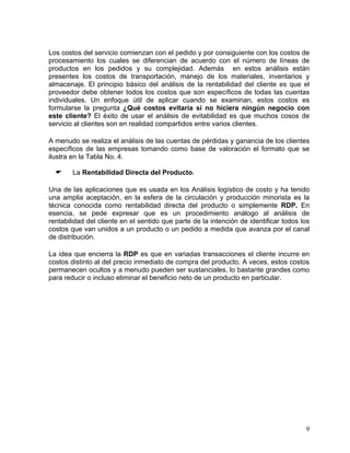 Los costos del servicio comienzan con el pedido y por consiguiente con los costos de
procesamiento los cuales se diferencian de acuerdo con el número de líneas de
productos en los pedidos y su complejidad. Además en estos análisis están
presentes los costos de transportación, manejo de los materiales, inventarios y
almacenaje. El principio básico del análisis de la rentabilidad del cliente es que el
proveedor debe obtener todos los costos que son específicos de todas las cuentas
individuales. Un enfoque útil de aplicar cuando se examinan, estos costos es
formularse la pregunta ¿Qué costos evitaría si no hiciera ningún negocio con
este cliente? El éxito de usar el análisis de evitabilidad es que muchos cosos de
servicio al clientes son en realidad compartidos entre varios clientes.
A menudo se realiza el análisis de las cuentas de pérdidas y ganancia de los clientes
específicos de las empresas tomando como base de valoración el formato que se
ilustra en la Tabla No. 4.
La Rentabilidad Directa del Producto.
Una de las aplicaciones que es usada en los Análisis logístico de costo y ha tenido
una amplia aceptación, en la esfera de la circulación y producción minorista es la
técnica conocida como rentabilidad directa del producto o simplemente RDP. En
esencia, se pede expresar que es un procedimiento análogo al análisis de
rentabilidad del cliente en el sentido que parte de la intención de identificar todos los
costos que van unidos a un producto o un pedido a medida que avanza por el canal
de distribución.
La idea que encierra la RDP es que en variadas transacciones el cliente incurre en
costos distinto al del precio inmediato de compra del producto. A veces, estos costos
permanecen ocultos y a menudo pueden ser sustanciales, lo bastante grandes como
para reducir o incluso eliminar el beneficio neto de un producto en particular.

9

 