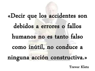 «Decir que los accidentes son
debidos a errores o fallos
humanos no es tanto falso
como inútil, no conduce a
ninguna acción constructiva.»
Trevor Kletz
 