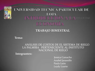 UNIVERSIDAD TECNICA PARTICULAR DE LOJA La Universidad Católica de Loja INTRODUCCIÓN A LA ECONOMÍA  TRABAJO BIMESTRAL  Tema:            ANÁLISIS DE COSTOS DE EL SISTEMA DE RIEGO LA PALMIRA   PERTENECIENTE AL INSTITUTO NACIONAL DE RIEGO Integrantes: Jessica Camacho                          Anabel Jaramillo                         Paula León                         Leydy Loarte 