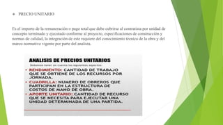  PRECIO UNITARIO
Es el importe de la remuneración o pago total que debe cubrirse al contratista por unidad de
concepto terminado y ejecutado conforme al proyecto, especificaciones de construcción y
normas de calidad, la integración de este requiere del conocimiento técnico de la obra y del
marco normativo vigente por parte del analista.
 