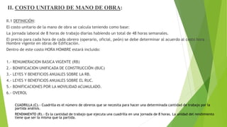 II. COSTO UNITARIO DE MANO DE OBRA:
II.1 DEFINICIÓN:
El costo unitario de la mano de obra se calcula teniendo como base:
La jornada laboral de 8 horas de trabajo diarias habiendo un total de 48 horas semanales.
El precio para cada hora de cada obrero (operario, oficial, peón) se debe determinar al acuerdo al costo hora –
Hombre vigente en obras de Edificación.
Dentro de este costo HORA HOMBRE estará incluido:
1.- RENUMERACION BASICA VIGENTE (RB)
2.- BONIFICACION UNIFICADA DE CONSTRUCCIÓN (BUC)
3.- LEYES Y BENEFICIOS ANUALES SOBRE LA RB.
4.- LEYES Y BENEFICIOS ANUALES SOBRE EL RUC.
5.- BONIFICACIONES POR LA MOVILIDAD ACUMULADO.
6.- OVEROL
CUADRILLA (C).- Cuadrilla es el número de obreros que se necesita para hacer una determinada cantidad de trabajo por la
partida análisis.
RENDIMIENTO (R).- Es la cantidad de trabajo que ejecuta una cuadrilla en una jornada de 8 horas. La unidad del rendimiento
tiene que ser la misma que la partida.
 