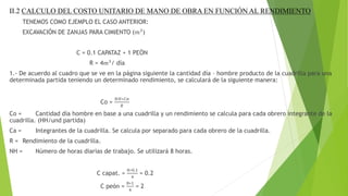 II.2 CALCULO DEL COSTO UNITARIO DE MANO DE OBRA EN FUNCIÓN AL RENDIMIENTO
TENEMOS COMO EJEMPLO EL CASO ANTERIOR:
EXCAVACIÓN DE ZANJAS PARA CIMIENTO (𝑚3
)
C = 0.1 CAPATAZ + 1 PEÓN
R = 4𝑚3
/ día
1.- De acuerdo al cuadro que se ve en la página siguiente la cantidad día – hombre producto de la cuadrilla para una
determinada partida teniendo un determinado rendimiento, se calculará de la siguiente manera:
Co =
𝑁𝐻∗𝐶𝑎
𝑅
Co = Cantidad día hombre en base a una cuadrilla y un rendimiento se calcula para cada obrero integrante de la
cuadrilla. (HH/und partida)
Ca = Integrantes de la cuadrilla. Se calcula por separado para cada obrero de la cuadrilla.
R = Rendimiento de la cuadrilla.
NH = Número de horas diarias de trabajo. Se utilizará 8 horas.
C capat. =
8∗0.1
4
= 0.2
C peón =
8∗1
4
= 2
 