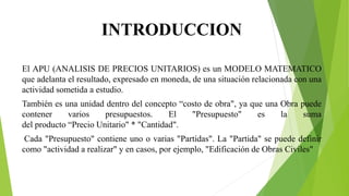 INTRODUCCION
El APU (ANALISIS DE PRECIOS UNITARIOS) es un MODELO MATEMATICO
que adelanta el resultado, expresado en moneda, de una situación relacionada con una
actividad sometida a estudio.
También es una unidad dentro del concepto “costo de obra", ya que una Obra puede
contener varios presupuestos. El "Presupuesto" es la suma
del producto “Precio Unitario" * "Cantidad".
Cada "Presupuesto" contiene uno o varias "Partidas". La "Partida" se puede definir
como "actividad a realizar" y en casos, por ejemplo, "Edificación de Obras Civiles"
 