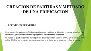 CREACION DE PARTIDAS Y METRADO
DE UNA EDIFICACION
1. DEFINICION DE PARTIDA
En construcción podemos definirlo como el nombre en el que se identifica el trabajo a realizar para :
cuantificar, presupuestar, evaluar y programar las actividades de la obra.
la partida se puede subdividir en subpartidas de primer orden, segundo orden, tercer orden y cuarto
orden, debido a que se logrará una mayor exactitud en la forma que se tenga que evaluar la partida.
 