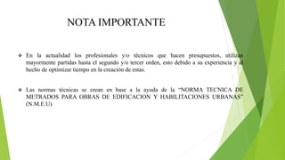 NOTA IMPORTANTE
 En la actualidad los profesionales y/o técnicos que hacen presupuestos, utilizan
mayormente partidas hasta el segundo y/o tercer orden, esto debido a su experiencia y al
hecho de optimizar tiempo en la creación de estas.
 Las normas técnicas se crean en base a la ayuda de la “NORMA TECNICA DE
METRADOS PARA OBRAS DE EDIFICACION Y HABILITACIONES URBANAS”
(N.M.E.U)
 