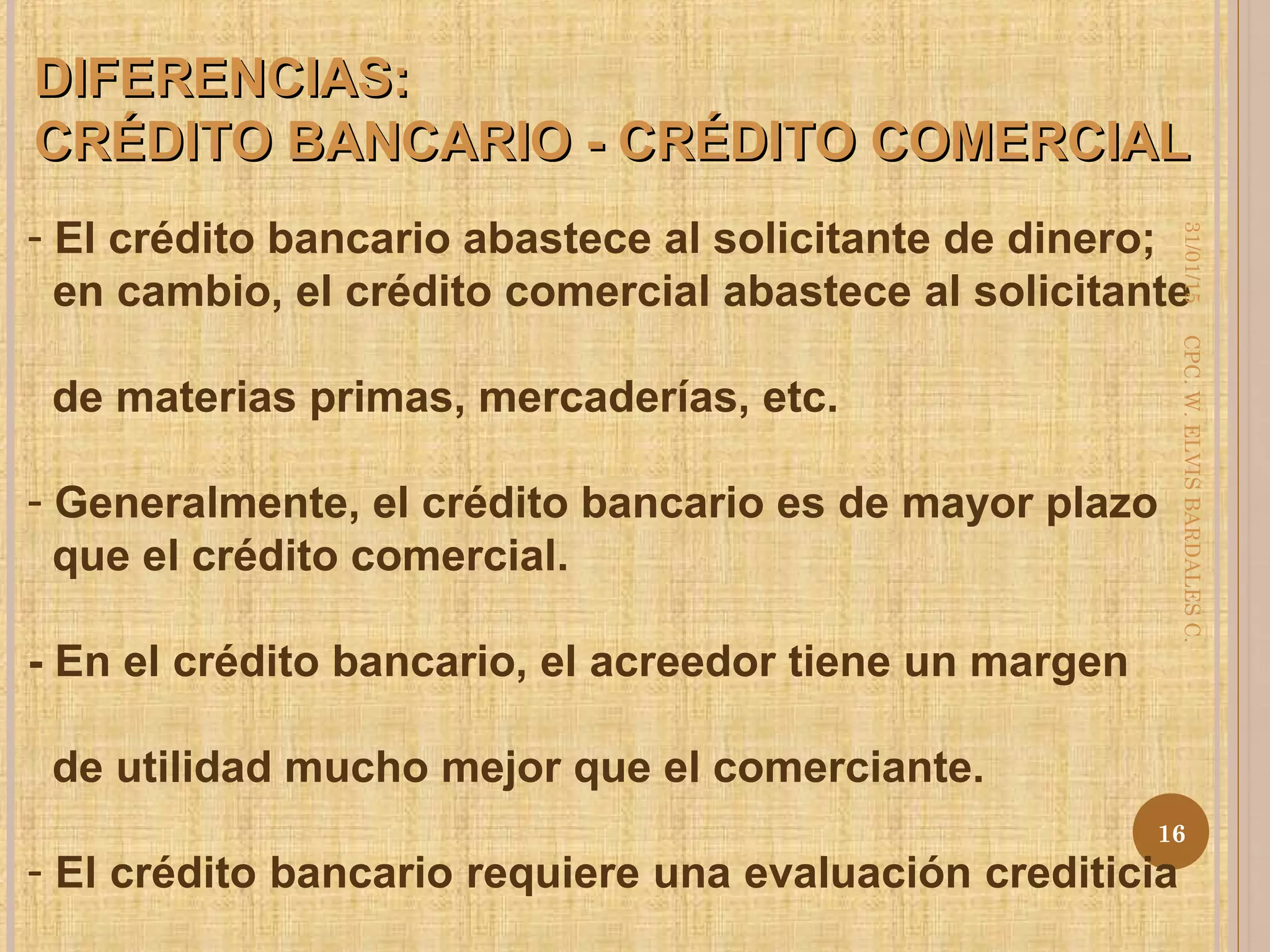 DIFERENCIAS:DIFERENCIAS:
CRÉDITO BANCARIO - CRÉDITO COMERCIALCRÉDITO BANCARIO - CRÉDITO COMERCIAL
- El crédito bancario abastece al solicitante de dinero;
en cambio, el crédito comercial abastece al solicitante
de materias primas, mercaderías, etc.
- Generalmente, el crédito bancario es de mayor plazo
que el crédito comercial.
- En el crédito bancario, el acreedor tiene un margen
de utilidad mucho mejor que el comerciante.
- El crédito bancario requiere una evaluación crediticia
31/01/15
16
CPC.W.ELVISBARDALESC.
 