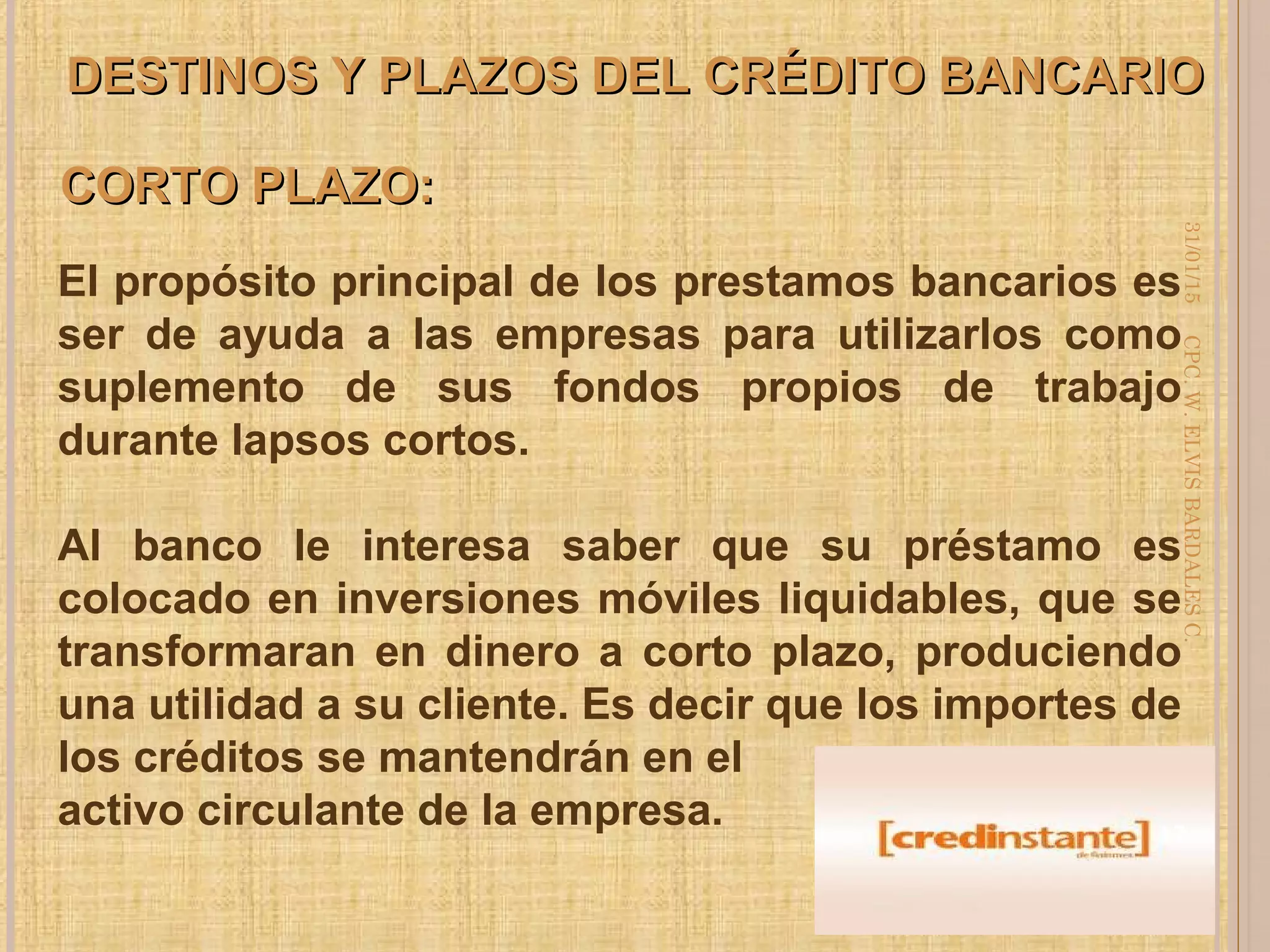 DESTINOS Y PLAZOS DEL CRÉDITO BANCARIODESTINOS Y PLAZOS DEL CRÉDITO BANCARIO
El propósito principal de los prestamos bancarios es
ser de ayuda a las empresas para utilizarlos como
suplemento de sus fondos propios de trabajo
durante lapsos cortos.
Al banco le interesa saber que su préstamo es
colocado en inversiones móviles liquidables, que se
transformaran en dinero a corto plazo, produciendo
una utilidad a su cliente. Es decir que los importes de
los créditos se mantendrán en el
activo circulante de la empresa.
CORTO PLAZO:CORTO PLAZO:
31/01/15
17
CPC.W.ELVISBARDALESC.
 