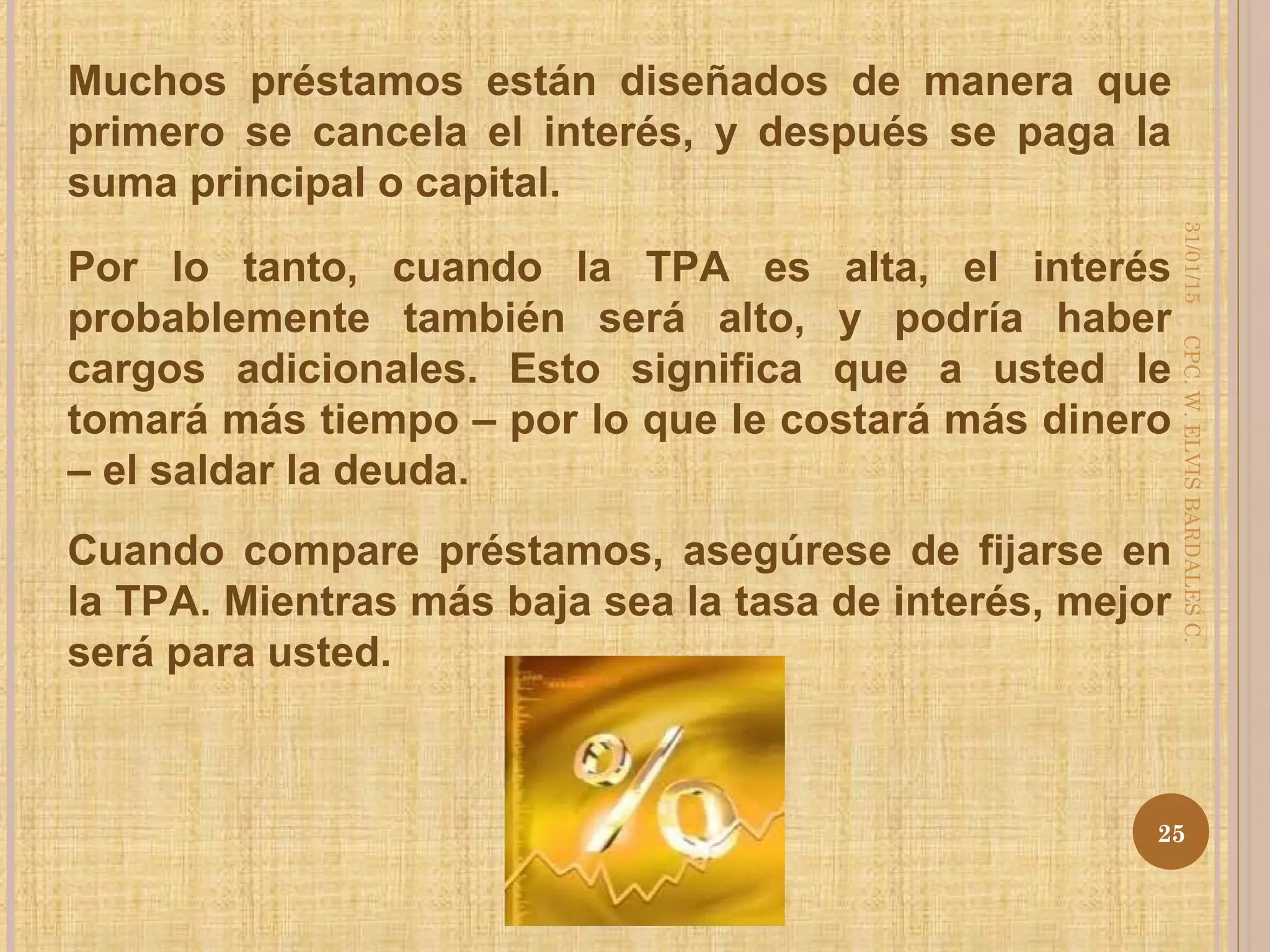 Muchos préstamos están diseñados de manera que
primero se cancela el interés, y después se paga la
suma principal o capital.
Por lo tanto, cuando la TPA es alta, el interés
probablemente también será alto, y podría haber
cargos adicionales. Esto significa que a usted le
tomará más tiempo – por lo que le costará más dinero
– el saldar la deuda.
Cuando compare préstamos, asegúrese de fijarse en
la TPA. Mientras más baja sea la tasa de interés, mejor
será para usted.
31/01/15
25
CPC.W.ELVISBARDALESC.
 