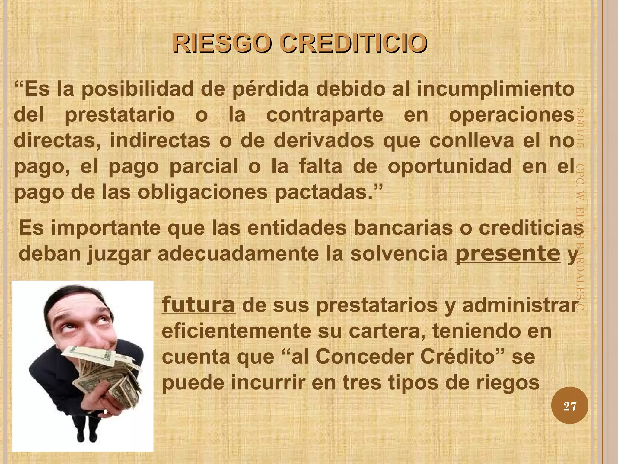 RIESGO CREDITICIORIESGO CREDITICIO
“Es la posibilidad de pérdida debido al incumplimiento
del prestatario o la contraparte en operaciones
directas, indirectas o de derivados que conlleva el no
pago, el pago parcial o la falta de oportunidad en el
pago de las obligaciones pactadas.”
Es importante que las entidades bancarias o crediticias
deban juzgar adecuadamente la solvencia presente y
futura de sus prestatarios y administrar
eficientemente su cartera, teniendo en
cuenta que “al Conceder Crédito” se
puede incurrir en tres tipos de riegos
31/01/15
27
CPC.W.ELVISBARDALESC.
 