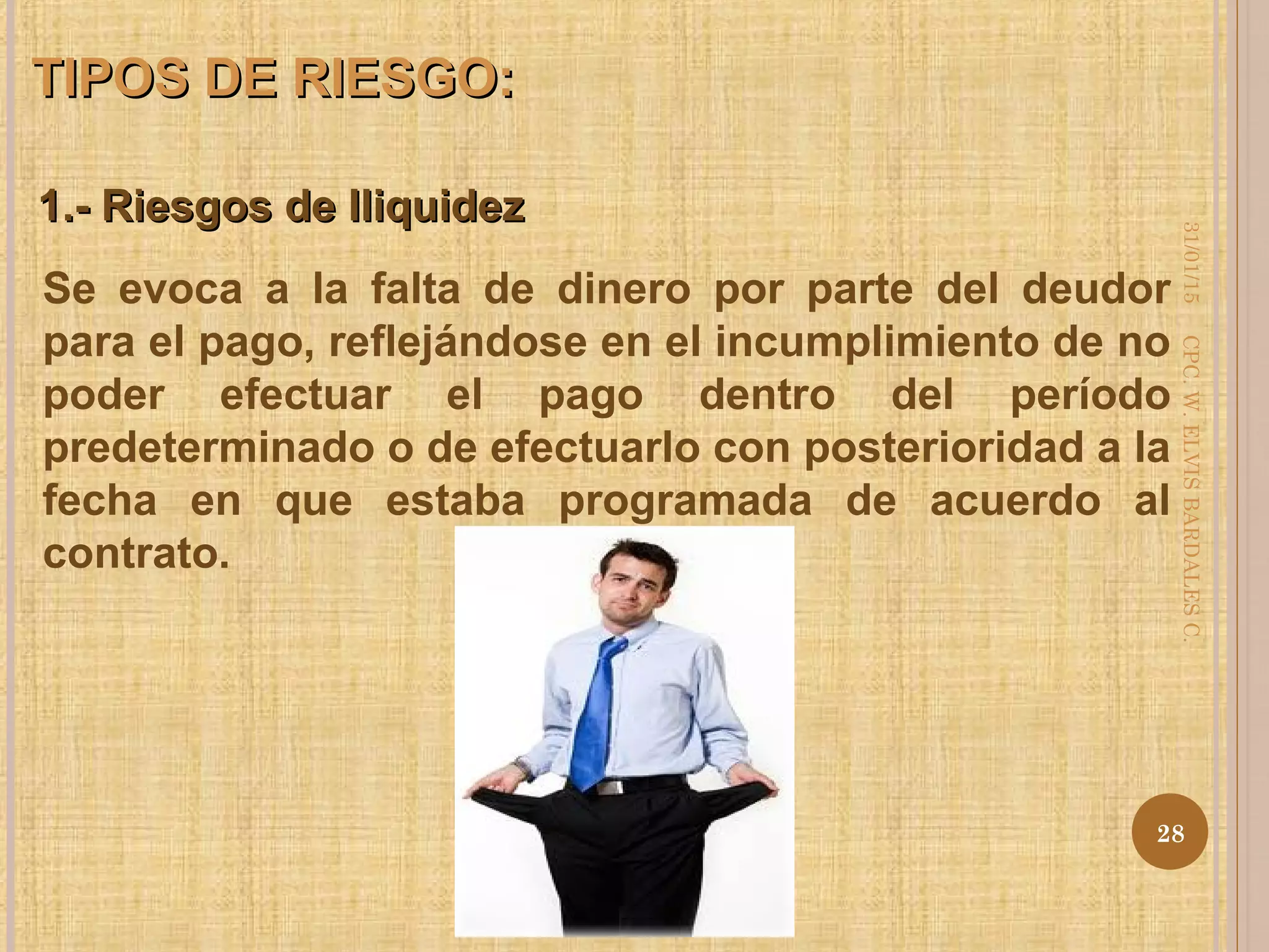 1.- Riesgos de Iliquidez1.- Riesgos de Iliquidez
TIPOS DE RIESGO:TIPOS DE RIESGO:
Se evoca a la falta de dinero por parte del deudor
para el pago, reflejándose en el incumplimiento de no
poder efectuar el pago dentro del período
predeterminado o de efectuarlo con posterioridad a la
fecha en que estaba programada de acuerdo al
contrato.
31/01/15
28
CPC.W.ELVISBARDALESC.
 