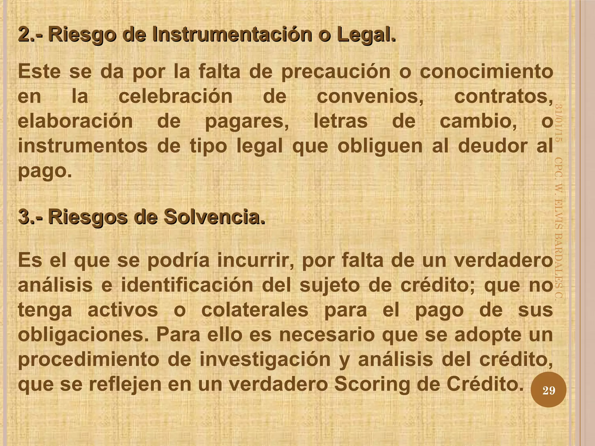 Este se da por la falta de precaución o conocimiento
en la celebración de convenios, contratos,
elaboración de pagares, letras de cambio, o
instrumentos de tipo legal que obliguen al deudor al
pago.
2.- Riesgo de Instrumentación o Legal.2.- Riesgo de Instrumentación o Legal.
3.- Riesgos de Solvencia.3.- Riesgos de Solvencia.
Es el que se podría incurrir, por falta de un verdadero
análisis e identificación del sujeto de crédito; que no
tenga activos o colaterales para el pago de sus
obligaciones. Para ello es necesario que se adopte un
procedimiento de investigación y análisis del crédito,
que se reflejen en un verdadero Scoring de Crédito.
31/01/15
29
CPC.W.ELVISBARDALESC.
 
