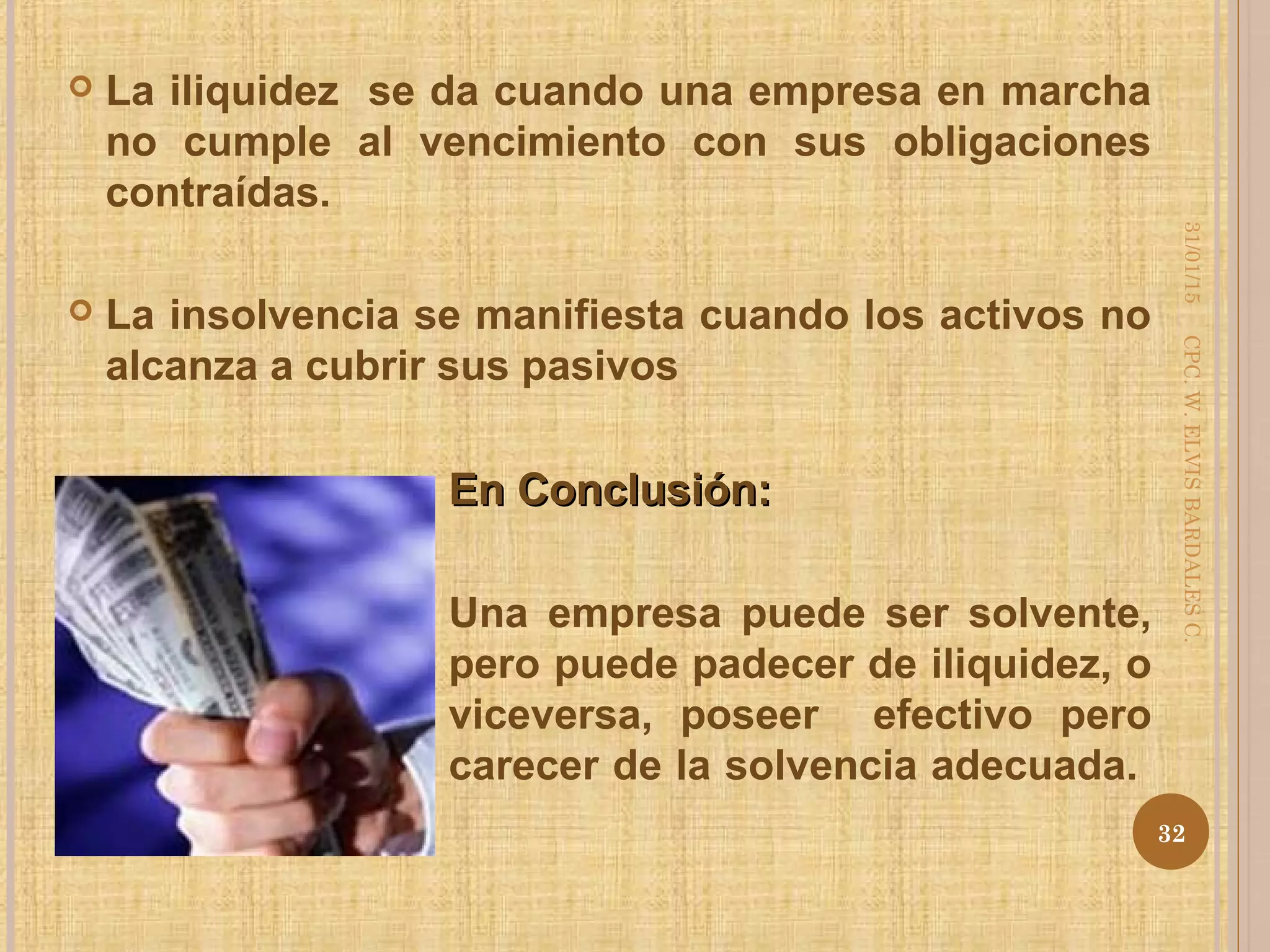  La iliquidez se da cuando una empresa en marcha
no cumple al vencimiento con sus obligaciones
contraídas.
 La insolvencia se manifiesta cuando los activos no
alcanza a cubrir sus pasivos
En Conclusión:En Conclusión:
Una empresa puede ser solvente,
pero puede padecer de iliquidez, o
viceversa, poseer efectivo pero
carecer de la solvencia adecuada.
31/01/15
32
CPC.W.ELVISBARDALESC.
 