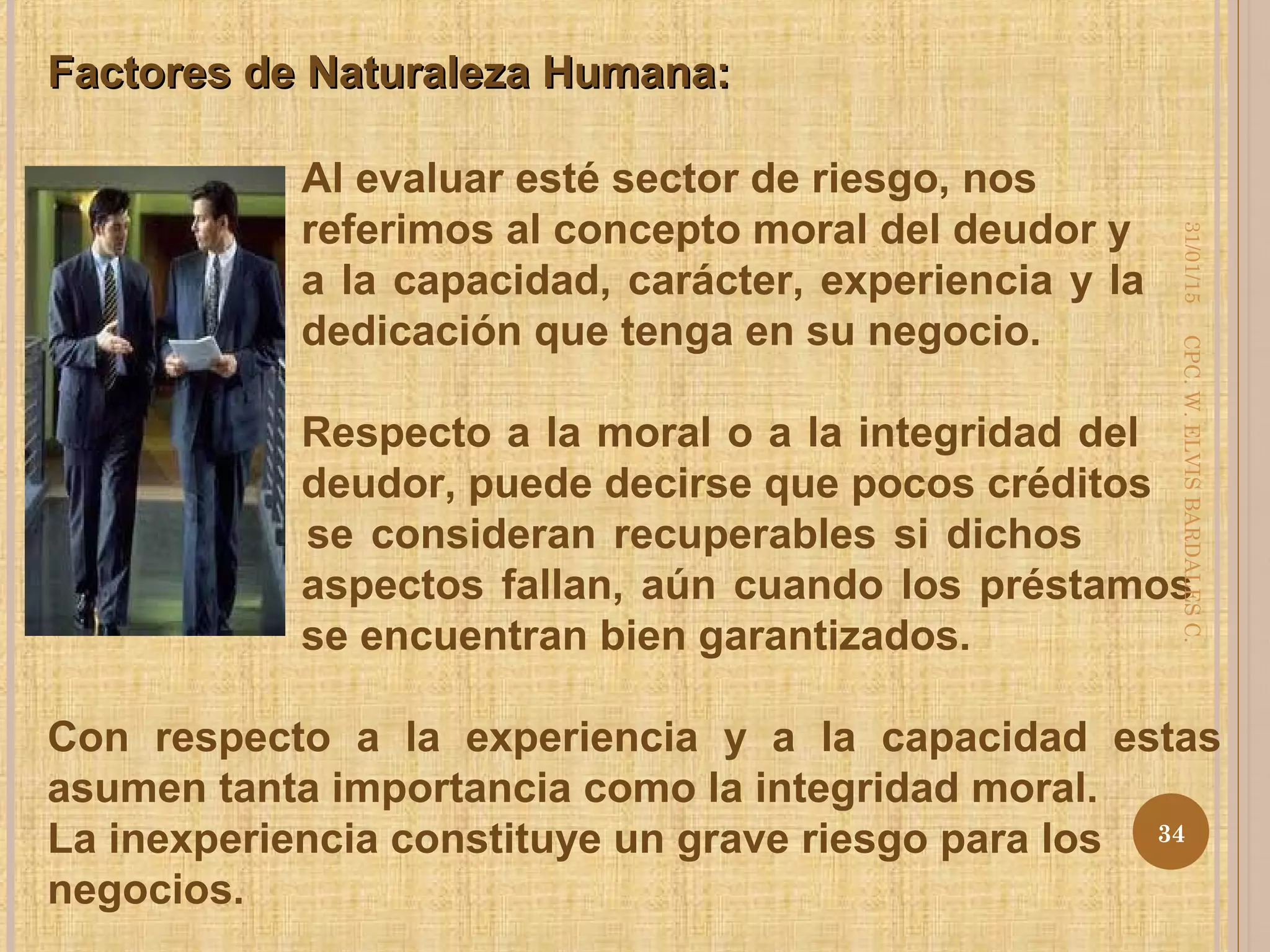 Factores de Naturaleza Humana:Factores de Naturaleza Humana:
Al evaluar esté sector de riesgo, nos
referimos al concepto moral del deudor y
a la capacidad, carácter, experiencia y la
dedicación que tenga en su negocio.
Respecto a la moral o a la integridad del
deudor, puede decirse que pocos créditos
se consideran recuperables si dichos
aspectos fallan, aún cuando los préstamos
se encuentran bien garantizados.
Con respecto a la experiencia y a la capacidad estas
asumen tanta importancia como la integridad moral.
La inexperiencia constituye un grave riesgo para los
negocios.
31/01/15
34
CPC.W.ELVISBARDALESC.
 