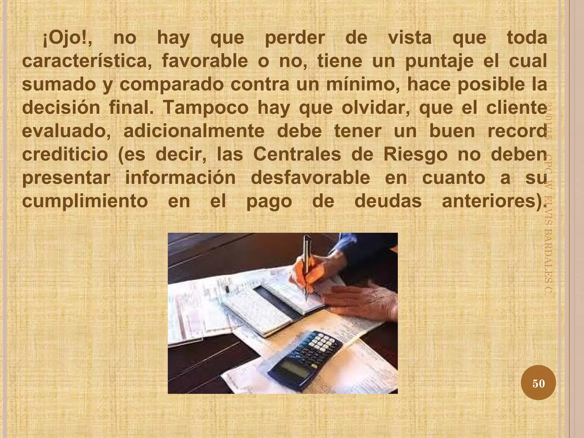 ¡Ojo!, no hay que perder de vista que toda
característica, favorable o no, tiene un puntaje el cual
sumado y comparado contra un mínimo, hace posible la
decisión final. Tampoco hay que olvidar, que el cliente
evaluado, adicionalmente debe tener un buen record
crediticio (es decir, las Centrales de Riesgo no deben
presentar información desfavorable en cuanto a su
cumplimiento en el pago de deudas anteriores).
31/01/15
50
CPC.W.ELVISBARDALESC.
 