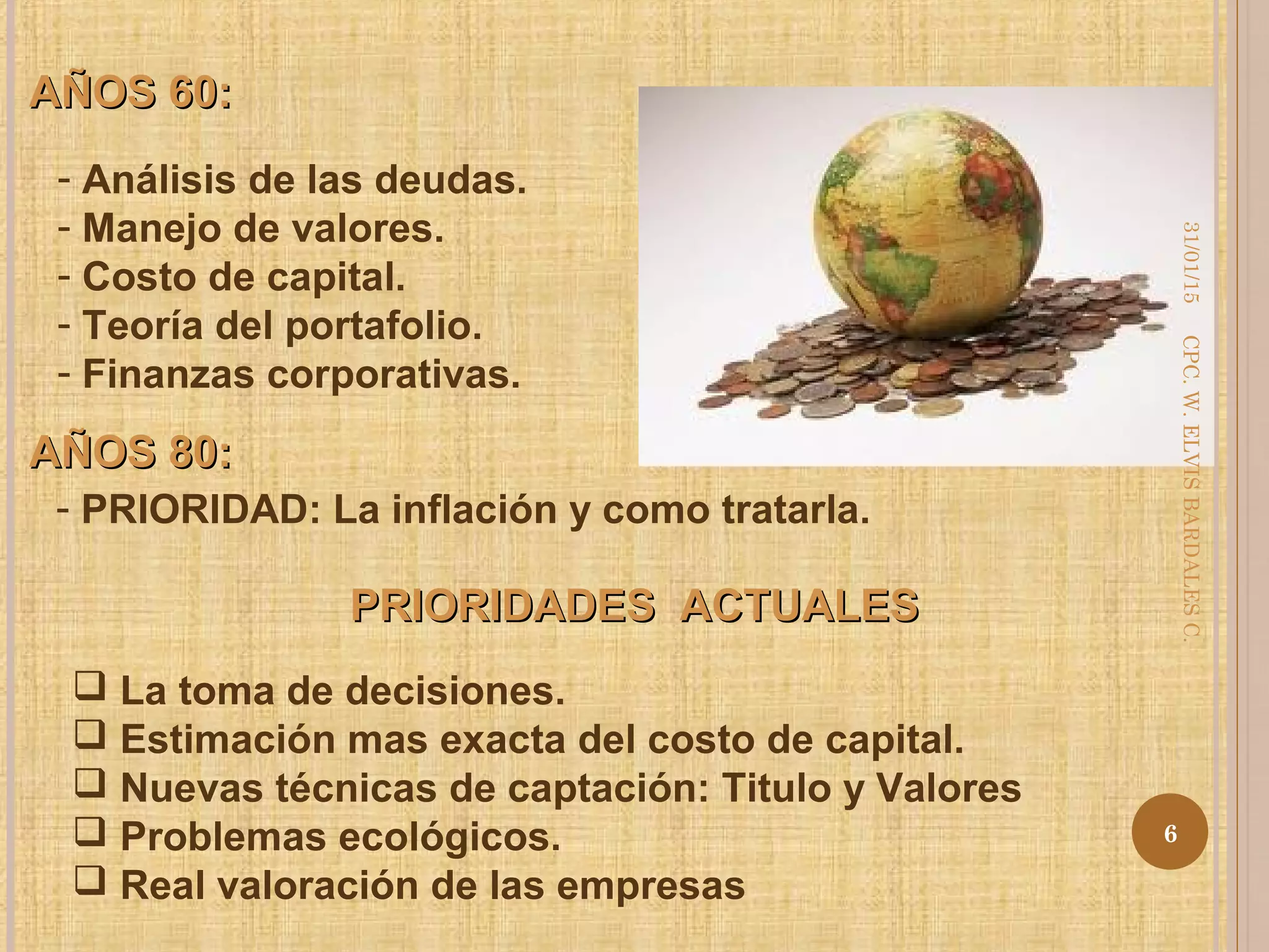 AÑOS 60:AÑOS 60:
- Análisis de las deudas.
- Manejo de valores.
- Costo de capital.
- Teoría del portafolio.
- Finanzas corporativas.
AÑOS 80:AÑOS 80:
- PRIORIDAD: La inflación y como tratarla.
PRIORIDADES ACTUALESPRIORIDADES ACTUALES
 La toma de decisiones.
 Estimación mas exacta del costo de capital.
 Nuevas técnicas de captación: Titulo y Valores
 Problemas ecológicos.
 Real valoración de las empresas
31/01/15
6
CPC.W.ELVISBARDALESC.
 