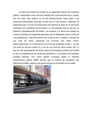 La clave del modelo de Curitiba es su elaborado sistema de transporte
público, interpretado como columna vertebral del funcionamiento de la ciudad.
Con los años, este sistema se ha ido perfeccionando hasta llegar a los
autobuses biarticulados rojos que circulan por un carril propio y disponen de
estaciones tubo. El buen funcionamiento del sistema se basa en el carril para
autobuses con semáforos sincronizados y en las paradas tubo en las que se
disponen anticipadamente del billete y se embarca a la altura del autobús de
manera inmediata con pequeñas pasarelas que se despliegan entre el vehículo
y las plataformas. Todo ello permite que funcione con la rapidez y eficacia de
una línea de metro, resultando una inversión cien veces menor.
Aproximadamente, si un kilómetro de una línea de autobuses cuesta 1, uno de
una línea de tranvías cuesta 10 y uno de una línea de metro cuesta 100. Lo
que es más sorprendente del eficaz sistema de transporte público de Curitiba
es que la propiedad de los autobuses pertenece a una decena de empresas
privadas distintas. Una eficaz gestión municipal desde la empresa
concesionaria pública URBS permite que el sistema de transporte sea
altamente rentable y aporte unas ganancias que se reinvierten en la ciudad.
 