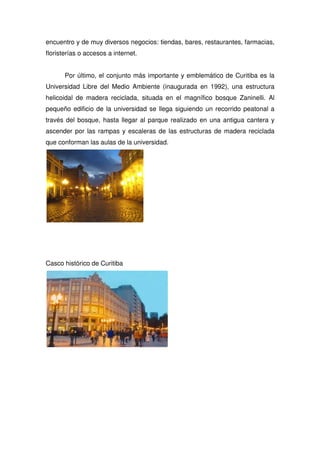 encuentro y de muy diversos negocios: tiendas, bares, restaurantes, farmacias,
floristerías o accesos a internet.
Por último, el conjunto más importante y emblemático de Curitiba es la
Universidad Libre del Medio Ambiente (inaugurada en 1992), una estructura
helicoidal de madera reciclada, situada en el magnífico bosque Zaninelli. Al
pequeño edificio de la universidad se llega siguiendo un recorrido peatonal a
través del bosque, hasta llegar al parque realizado en una antigua cantera y
ascender por las rampas y escaleras de las estructuras de madera reciclada
que conforman las aulas de la universidad.
Casco histórico de Curitiba
 