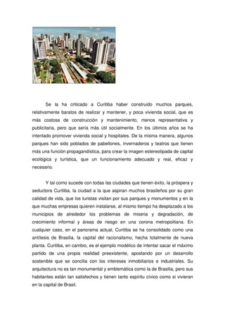 Se la ha criticado a Curitiba haber construido muchos parques,
relativamente baratos de realizar y mantener, y poca vivienda social, que es
más costosa de construcción y mantenimiento, menos representativa y
publicitaria, pero que sería más útil socialmente. En los últimos años se ha
intentado promover vivienda social y hospitales. De la misma manera, algunos
parques han sido poblados de pabellones, invernaderos y teatros que tienen
más una función propagandística, para crear la imagen estereotipada de capital
ecológica y turística, que un funcionamiento adecuado y real, eficaz y
necesario.
Y tal como sucede con todas las ciudades que tienen éxito, la próspera y
seductora Curitiba, la ciudad a la que aspiran muchos brasileños por su gran
calidad de vida, que los turistas visitan por sus parques y monumentos y en la
que muchas empresas quieren instalarse, al mismo tiempo ha desplazado a los
municipios de alrededor los problemas de miseria y degradación, de
crecimiento informal y áreas de riesgo en una corona metropolitana. En
cualquier caso, en el panorama actual, Curitiba se ha consolidado como una
antítesis de Brasilia, la capital del racionalismo, hecha totalmente de nueva
planta. Curitiba, en cambio, es el ejemplo modélico de intentar sacar el máximo
partido de una propia realidad preexistente, apostando por un desarrollo
sostenible que se concilia con los intereses inmobiliarios e industriales. Su
arquitectura no es tan monumental y emblemática como la de Brasilia, pero sus
habitantes están tan satisfechos y tienen tanto espíritu cívico como si vivieran
en la capital de Brasil.
 