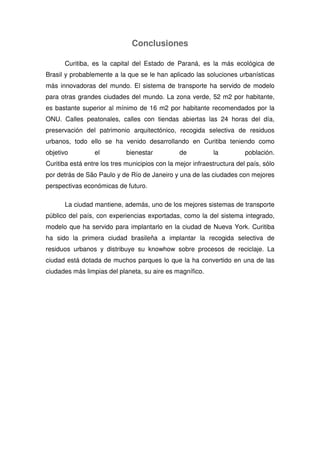 Conclusiones
Curitiba, es la capital del Estado de Paraná, es la más ecológica de
Brasil y probablemente a la que se le han aplicado las soluciones urbanísticas
más innovadoras del mundo. El sistema de transporte ha servido de modelo
para otras grandes ciudades del mundo. La zona verde, 52 m2 por habitante,
es bastante superior al mínimo de 16 m2 por habitante recomendados por la
ONU. Calles peatonales, calles con tiendas abiertas las 24 horas del día,
preservación del patrimonio arquitectónico, recogida selectiva de residuos
urbanos, todo ello se ha venido desarrollando en Curitiba teniendo como
objetivo el bienestar de la población.
Curitiba está entre los tres municipios con la mejor infraestructura del país, sólo
por detrás de São Paulo y de Río de Janeiro y una de las ciudades con mejores
perspectivas económicas de futuro.
La ciudad mantiene, además, uno de los mejores sistemas de transporte
público del país, con experiencias exportadas, como la del sistema integrado,
modelo que ha servido para implantarlo en la ciudad de Nueva York. Curitiba
ha sido la primera ciudad brasileña a implantar la recogida selectiva de
residuos urbanos y distribuye su knowhow sobre procesos de reciclaje. La
ciudad está dotada de muchos parques lo que la ha convertido en una de las
ciudades más limpias del planeta, su aire es magnífico.
 