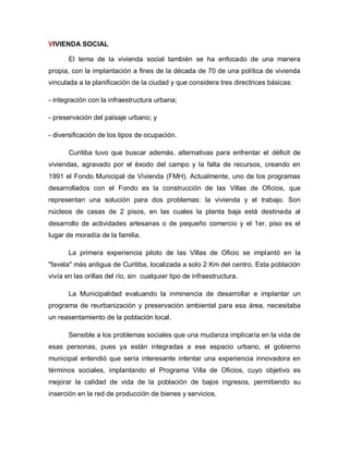 VIVIENDA SOCIAL
El tema de la vivienda social también se ha enfocado de una manera
propia, con la implantación a fines de la década de 70 de una política de vivienda
vinculada a la planificación de la ciudad y que considera tres directrices básicas:
- integración con la infraestructura urbana;
- preservación del paisaje urbano; y
- diversificación de los tipos de ocupación.
Curitiba tuvo que buscar además, alternativas para enfrentar el déficit de
viviendas, agravado por el éxodo del campo y la falta de recursos, creando en
1991 el Fondo Municipal de Vivienda (FMH). Actualmente, uno de los programas
desarrollados con el Fondo es la construcción de las Villas de Oficios, que
representan una solución para dos problemas: la vivienda y el trabajo. Son
núcleos de casas de 2 pisos, en las cuales la planta baja está destinada al
desarrollo de actividades artesanas o de pequeño comercio y el 1er. piso es el
lugar de moradía de la familia.
La primera experiencia piloto de las Villas de Oficio se implantó en la
"favela" más antigua de Curitiba, localizada a solo 2 Km del centro. Esta población
vivía en las orillas del río, sin cualquier tipo de infraestructura.
La Municipalidad evaluando la inminencia de desarrollar e implantar un
programa de reurbanización y preservación ambiental para esa área, necesitaba
un reasentamiento de la población local.
Sensible a los problemas sociales que una mudanza implicaría en la vida de
esas personas, pues ya están integradas a ese espacio urbano, el gobierno
municipal entendió que sería interesante intentar una experiencia innovadora en
términos sociales, implantando el Programa Villa de Oficios, cuyo objetivo es
mejorar la calidad de vida de la población de bajos ingresos, permitiendo su
inserción en la red de producción de bienes y servicios.
 