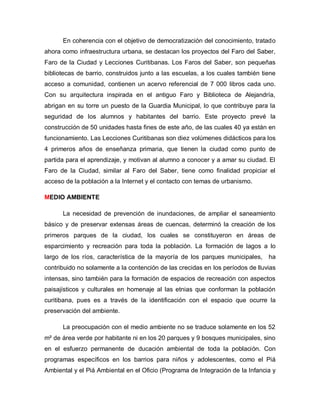 En coherencia con el objetivo de democratización del conocimiento, tratado
ahora como infraestructura urbana, se destacan los proyectos del Faro del Saber,
Faro de la Ciudad y Lecciones Curitibanas. Los Faros del Saber, son pequeñas
bibliotecas de barrio, construidos junto a las escuelas, a los cuales también tiene
acceso a comunidad, contienen un acervo referencial de 7 000 libros cada uno.
Con su arquitectura inspirada en el antiguo Faro y Biblioteca de Alejandría,
abrigan en su torre un puesto de la Guardia Municipal, lo que contribuye para la
seguridad de los alumnos y habitantes del barrio. Este proyecto prevé la
construcción de 50 unidades hasta fines de este año, de las cuales 40 ya están en
funcionamiento. Las Lecciones Curitibanas son diez volúmenes didácticos para los
4 primeros años de enseñanza primaria, que tienen la ciudad como punto de
partida para el aprendizaje, y motivan al alumno a conocer y a amar su ciudad. El
Faro de la Ciudad, similar al Faro del Saber, tiene como finalidad propiciar el
acceso de la población a la Internet y el contacto con temas de urbanismo.
MEDIO AMBIENTE
La necesidad de prevención de inundaciones, de ampliar el saneamiento
básico y de preservar extensas áreas de cuencas, determinó la creación de los
primeros parques de la ciudad, los cuales se constituyeron en áreas de
esparcimiento y recreación para toda la población. La formación de lagos a lo
largo de los ríos, característica de la mayoría de los parques municipales, ha
contribuido no solamente a la contención de las crecidas en los períodos de lluvias
intensas, sino también para la formación de espacios de recreación con aspectos
paisajísticos y culturales en homenaje al las etnias que conforman la población
curitibana, pues es a través de la identificación con el espacio que ocurre la
preservación del ambiente.
La preocupación con el medio ambiente no se traduce solamente en los 52
m² de área verde por habitante ni en los 20 parques y 9 bosques municipales, sino
en el esfuerzo permanente de ducación ambiental de toda la población. Con
programas específicos en los barrios para niños y adolescentes, como el Piá
Ambiental y el Piá Ambiental en el Oficio (Programa de Integración de la Infancia y
 