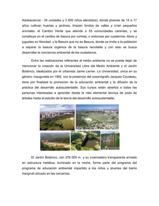 Adolescencia - 34 unidades y 3 600 niños atendidos), donde jóvenes de 14 a 17
años cultivan huertas y jardines, limpian fondos de valles y crían pequeños
animales, el Cambio Verde que atiende a 55 comunidades carentes, y se
constituye en el cambio de basura por comida, o entonces por cuadernos, libros y
juguetes en Navidad, y la Basura que no es Basura, donde se invita a la población
a separar la basura orgánica de la basura reciclable y con esto se busca
desarrollar la conciencia ambiental de los ciudadanos.
Entre las realizaciones referentes al medio ambiente no se puede dejar de
mencionar la creación de la Universidad Libre del Medio Ambiente y el Jardín
Botánico, idealizados por el urbanista Jaime Lerner. La Universidad, única en su
género, inaugurada en 1992, con la presencia del oceanógrafo Jacques Cousteau,
tiene por finalidad la promoción de la educación ambiental y la difusión de la
práctica del desarrollo autosustentable. Sus cursos están abiertos a todas las
personas interesadas a aprender desde la más elemental técnica de poda de
árboles hasta el estudio de la teoría del desarrollo autosustentable.
El Jardín Botánico, con 278 000 m y su invernadero transparente armado
en estructura metálica, iluminado en la noche, forma parte del programa del
programa de educación ambiental impartido a los niños y jóvenes del barrio
marginal ubicado en las cercanías.
 