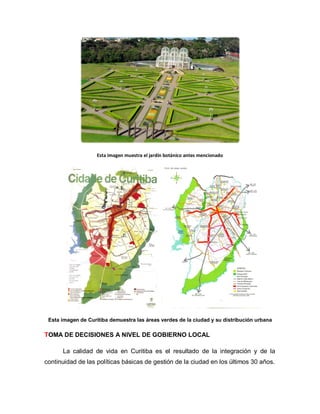 Esta imagen muestra el jardín botánico antes mencionado
Esta imagen de Curitiba demuestra las áreas verdes de la ciudad y su distribución urbana
TOMA DE DECISIONES A NIVEL DE GOBIERNO LOCAL
La calidad de vida en Curitiba es el resultado de la integración y de la
continuidad de las políticas básicas de gestión de la ciudad en los últimos 30 años.
 