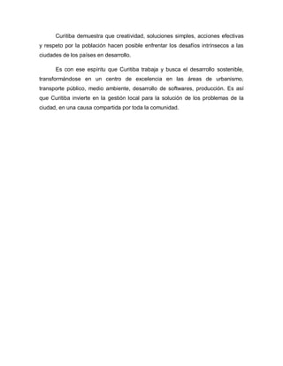 Curitiba demuestra que creatividad, soluciones simples, acciones efectivas
y respeto por la población hacen posible enfrentar los desafíos intrínsecos a las
ciudades de los países en desarrollo.
Es con ese espíritu que Curitiba trabaja y busca el desarrollo sostenible,
transformándose en un centro de excelencia en las áreas de urbanismo,
transporte público, medio ambiente, desarrollo de softwares, producción. Es así
que Curitiba invierte en la gestión local para la solución de los problemas de la
ciudad, en una causa compartida por toda la comunidad.
 