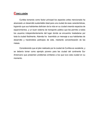 CONCLUSIÓN
Curitiba tomando como factor principal los aspectos antes mencionado ha
alcanzado un desarrollo sustentable ideal para una ciudad de esas características,
logrando que sus habitantes disfruten de la vida en su ciudad creando espacios de
esparcimientos, y un buen sistema de transporte público que les permite a todos
los usuarios independientemente del lugar donde se encuentre trasladarse por
toda la ciudad fácilmente. Además ha trasmitido un mensaje a sus habitantes de
desarrollo y haciéndolos participes de este, mediante concientización de las
masas.
Considerando que el plan realizado por la ciudad de Curitiba es excelente, y
se debería tomar como ejemplo pionero para las ciudad del continente Sur
Americano que presentan problemas similares a los que tuvo esta ciudad en su
momento.
 
