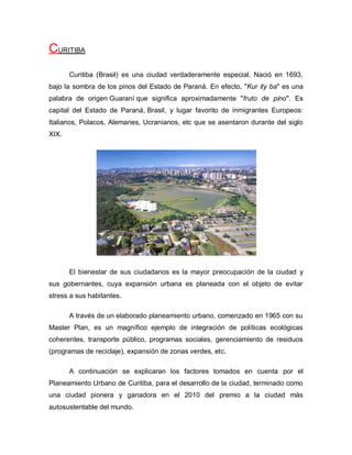 CURITIBA
Curitiba (Brasil) es una ciudad verdaderamente especial. Nació en 1693,
bajo la sombra de los pinos del Estado de Paraná. En efecto, "Kur ity ba" es una
palabra de origen Guaraní que significa aproximadamente "fruto de pino". Es
capital del Estado de Paraná, Brasil, y lugar favorito de inmigrantes Europeos:
Italianos, Polacos, Alemanes, Ucranianos, etc que se asentaron durante del siglo
XIX.
El bienestar de sus ciudadanos es la mayor preocupación de la ciudad y
sus gobernantes, cuya expansión urbana es planeada con el objeto de evitar
stress a sus habitantes.
A través de un elaborado planeamiento urbano, comenzado en 1965 con su
Master Plan, es un magnífico ejemplo de integración de políticas ecológicas
coherentes, transporte público, programas sociales, gerenciamiento de residuos
(programas de reciclaje), expansión de zonas verdes, etc.
A continuación se explicaran los factores tomados en cuenta por el
Planeamiento Urbano de Curitiba, para el desarrollo de la ciudad, terminado como
una ciudad pionera y ganadora en el 2010 del premio a la ciudad más
autosustentable del mundo.
 
