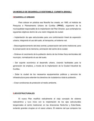 UN MODELO DE DESARROLLO SOSTENIBLE: CURIBITA (BRASIL)
DESARROLLO URBANO
Para colocar en práctica esa filosofía fue creado, en 1965, el Instituto de
Pesquisa e Planeamiento Urbano de Curitiba (IPPUC), organismo de la
municipalidad responsable de la implantación del Plan Director, que contempla los
siguientes objetivos dentro de una visión integrada de ciudad:
- Implantación de ejes estructurales para una conformación lineal de expansión
urbana, integrando el uso del suelo, el transporte y el sistema vial.
- Descongestionamiento del área central y preservación del centro tradicional, para
la conservación de la memoria y animación del centro de la ciudad.
- Ordenar el crecimiento de la población dentro de los límites físico-territoriales del
municipio, normalizando el uso del suelo.
- Dar soporte económico al desarrollo urbano, creando facilidades para la
generación de empleos, a través de la implantación de la Ciudad Industrial de
Curitiba.
- Dotar la ciudad de los necesarios equipamientos públicos y servicios de
infraestructura para extender los derechos de ciudadanía a toda la población.
- Crear condiciones de protección al medio ambiente.
EJES ESTRUCTURALES
El nuevo Plan modificó radicalmente el viejo concepto de sistema
radiocéntrico y tuvo inicio con la implantación de los ejes estructurales
tangenciales al centro tradicional, en las direcciones Norte-Sur y Este-Oeste,
evitando grandes cirugías en el casco urbano. El sistema vial que compone los
 