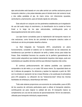 ejes estructurales está basado en una calle central con carriles exclusivos para el
transporte colectivo y dos pistas laterales para el tránsito lento del comercio local,
y dos calles paralelas al eje, de mano única, con direcciones opuestas,
centro/barrio y barrio/centro, para el tránsito rápido de vehículos.
Esta solución en conjunto con los parámetros establecidos por la legislación
de uso del suelo indujo el crecimiento y la densificación de la ciudad en forma
lineal a lo largo de los ejes estructurales, contribuyendo para el
descongestionamiento del centro urbano.
Los ejes fueron concebidos para la implantación del transporte masivo en
vías exclusivas, como forma de dar prioridad al transporte colectivo sobre el
individual uno de los principales desafíos urbanos.
La Red Integrada de Transporte (RIT), actualmente en pleno
funcionamiento, consolidó el sistema con la implantación de las estaciones de
transferencia que permiten la utilización de tarifa y boleto únicos para todas las
líneas. Esta modalidad favorece los usuarios de la periferia (generalmente de
menor poder adquisitivo) que realizan diariamente trayectos más largos, pués son
subsidiados por aquellos del área céntrica que efectúan trayectos más cortos.
El continuo perfeccionamiento del sistema posibilita una operación
comparable a la del metro y a un costo 100 veces menor. Su capacidad diaria es
de 2 millones de pasajeros. Su eficiencia y rapidez ha mejorado a partir de 1991
con la entrada en operación de las Líneas Directas y los autobuses bi-articulados
para 270 pasajeros. La utilización de las "estaciones-tubo" ofrece las mismas
facilidades de embarque y desembarque del metro.
Todo este sistema proporciona una economía de combustible, pues el 28%
de los usuarios de vehículos particulares pasó a utilizar el transporte colectivo,
contribuyendo así para mejorar la calidad del aire. El transporte masivo se
complementa con una red de ciclovías de aproximadamente 150 km de extensión,
utilizada para transporte individual y esparcimiento.
 
