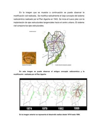 En la imagen que se muestra a continuación se puede observar la
modificación vial realizada, Se modifica radicalmente el viejo concepto del sistema
radiocéntrico realizado por el Plan Agache en 1943. Se inicia el nuevo plan con la
implantación de ejes estructurales tangenciales hacia el centro urbano. El sistema
vial compone los ejes estructurales.
En esta imagen se puede observar el antiguo concepto radiocentrico y la
modificación realizada por el Plan Agache
En la imagen anterior se representa el desarrollo realizo desde 1974 hasta 1999.
 