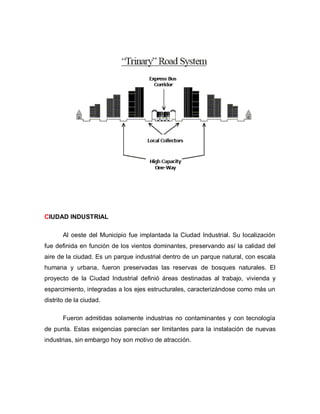 CIUDAD INDUSTRIAL
Al oeste del Municipio fue implantada la Ciudad Industrial. Su localización
fue definida en función de los vientos dominantes, preservando así la calidad del
aire de la ciudad. Es un parque industrial dentro de un parque natural, con escala
humana y urbana, fueron preservadas las reservas de bosques naturales. El
proyecto de la Ciudad Industrial definió áreas destinadas al trabajo, vivienda y
esparcimiento, integradas a los ejes estructurales, caracterizándose como más un
distrito de la ciudad.
Fueron admitidas solamente industrias no contaminantes y con tecnología
de punta. Estas exigencias parecían ser limitantes para la instalación de nuevas
industrias, sin embargo hoy son motivo de atracción.
 