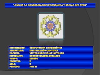 “AÑO DE LA CONSOLIDACION ECONÓMICA Y SOCIAL DEL PERÚ” ESPECIALIDAD:	COMPUTACIÓN E INFORMÁTICA ASIGNATURA:	INVESTIGACIÓN CIENTÍFICA DOCENTE:	VÍCTOR ABDEL ROJAS SANTILLÁN ESTUDIANTE:	ROGERS ZEGARRA REGALADO TURNO:		DIURNO SEMESTRE:	II AULA:		B PERIODO:	2010-II 