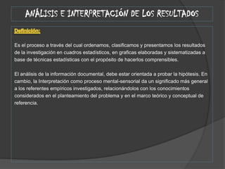 ANÁLISIS E INTERPRETACIÓN DE LOS RESULTADOSDefinición: Es el proceso a través del cual ordenamos, clasificamos y presentamos los resultadosde la investigación en cuadros estadísticos, en graficas elaboradas y sistematizadas abase de técnicas estadísticas con el propósito de hacerlos comprensibles. El análisis de la información documental, debe estar orientada a probar la hipótesis. Encambio, la Interpretación como proceso mental-sensorial da un significado más generala los referentes empíricos investigados, relacionándolos con los conocimientosconsiderados en el planteamiento del problema y en el marco teórico y conceptual dereferencia.