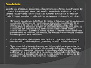 Procedimiento:Durante este proceso, se descomponen los elementos que forman las estructuras delproblema. La descomposición se realiza en función de los indicadores de cadavariable, “cuyos valores son susceptibles de aumento, diminución o modificación(varían)”, luego, se realiza considerando las pautas que a continuación se indican: Conocer la estructura de la hipótesis de trabajo, si éstas son muchas, cada una es considerada como punto de referencia para el análisis e interpretación de los resultados; si es una sola y está bien formulada, la labor es específica y en consecuencia, el análisis es simple y en cierta medida mecánico, el cruzamiento de los datos son comprensibles y permiten verificarlos con más eficacia. El análisis cualitativo – cuantitativo es más riguroso si se toma en consideración el planteamiento del problema, los métodos, las técnicas y las estrategias utilizadas en la recopilación de la información.