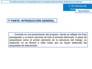 1ª PARTE: INTRODUCCIÓN GENERAL.
Consiste en una presentación del proyecto, donde se reflejan los fines
perseguidos y un breve resumen de todo el proceso efectuado. A pesar de
presentarse como el primer elemento de la estructura del trabajo, su
redacción no se llevará a cabo hasta que se hayan elaborado las
propuestas de intervención.
4. El informe de
investigación
El análisis de datos y la interpretación de los resultados observacionales. Elaboración de informes
Apartados
 