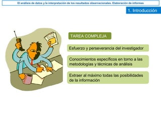 1. Introducción
TAREA COMPLEJA
Esfuerzo y perseverancia del investigador
Conocimientos específicos en torno a las
metodologías y técnicas de análisis
Extraer al máximo todas las posibilidades
de la información
El análisis de datos y la interpretación de los resultados observacionales. Elaboración de informes
 