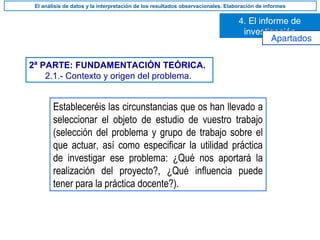 2ª PARTE: FUNDAMENTACIÓN TEÓRICA.
2.1.- Contexto y origen del problema.
Estableceréis las circunstancias que os han llevado a
seleccionar el objeto de estudio de vuestro trabajo
(selección del problema y grupo de trabajo sobre el
que actuar, así como especificar la utilidad práctica
de investigar ese problema: ¿Qué nos aportará la
realización del proyecto?, ¿Qué influencia puede
tener para la práctica docente?).
4. El informe de
investigación
El análisis de datos y la interpretación de los resultados observacionales. Elaboración de informes
Apartados
 