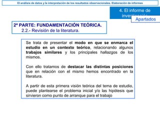 2ª PARTE: FUNDAMENTACIÓN TEÓRICA.
2.2.- Revisión de la literatura.
Se trata de presentar el modo en que se enmarca el
estudio en un contexto teórico, relacionando algunos
trabajos similares y los principales hallazgos de los
mismos.
Con ello tratamos de destacar las distintas posiciones
que en relación con el mismo hemos encontrado en la
literatura.
A partir de esta primera visión teórica del tema de estudio,
puede plantearse el problema inicial y/o las hipótesis que
sirvieron como punto de arranque para el trabajo
4. El informe de
investigación
El análisis de datos y la interpretación de los resultados observacionales. Elaboración de informes
Apartados
 