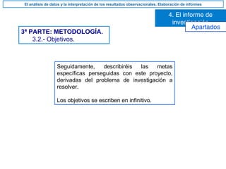 Seguidamente, describiréis las metas
específicas perseguidas con este proyecto,
derivadas del problema de investigación a
resolver.
Los objetivos se escriben en infinitivo.
3ª PARTE: METODOLOGÍA.
3.2.- Objetivos.
4. El informe de
investigación
El análisis de datos y la interpretación de los resultados observacionales. Elaboración de informes
Apartados
 