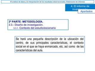 3ª PARTE: METODOLOGÍA.
3.3.- Diseño de investigación.
3.3.1. Contexto del estudio/escenario
Se hará una pequeña descripción de la ubicación del
centro, de sus principales características, el contexto
social en el que se haya enmarcado, etc. así como de las
características del aula.
4. El informe de
investigación
El análisis de datos y la interpretación de los resultados observacionales. Elaboración de informes
Apartados
 